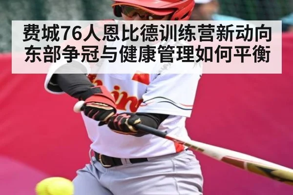 费城76人恩比德训练营新动向 东部争冠与健康管理如何平衡