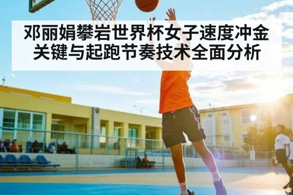 邓丽娟攀岩世界杯女子速度冲金关键与起跑节奏技术全面分析