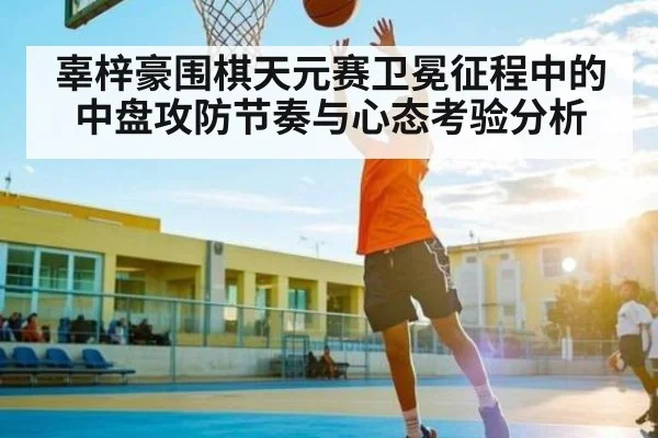 辜梓豪围棋天元赛卫冕征程中的中盘攻防节奏与心态考验分析